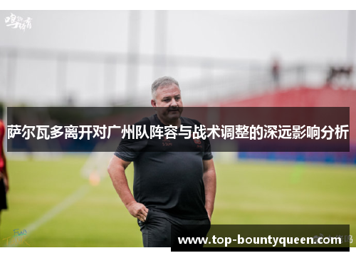 萨尔瓦多离开对广州队阵容与战术调整的深远影响分析