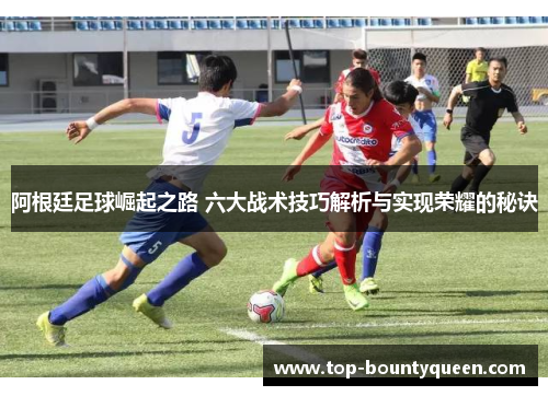 阿根廷足球崛起之路 六大战术技巧解析与实现荣耀的秘诀
