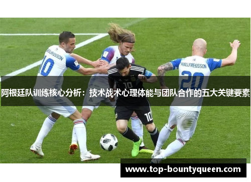 阿根廷队训练核心分析：技术战术心理体能与团队合作的五大关键要素