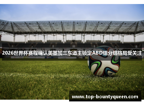 2026世界杯赛程确认美墨加三东道主锁定ABD组分组格局受关注