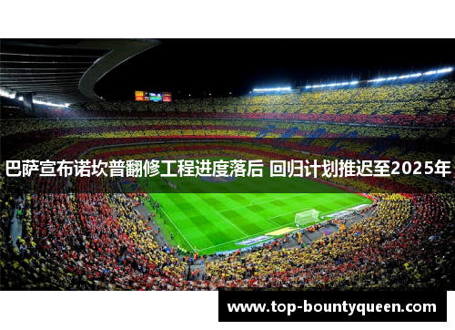 巴萨宣布诺坎普翻修工程进度落后 回归计划推迟至2025年